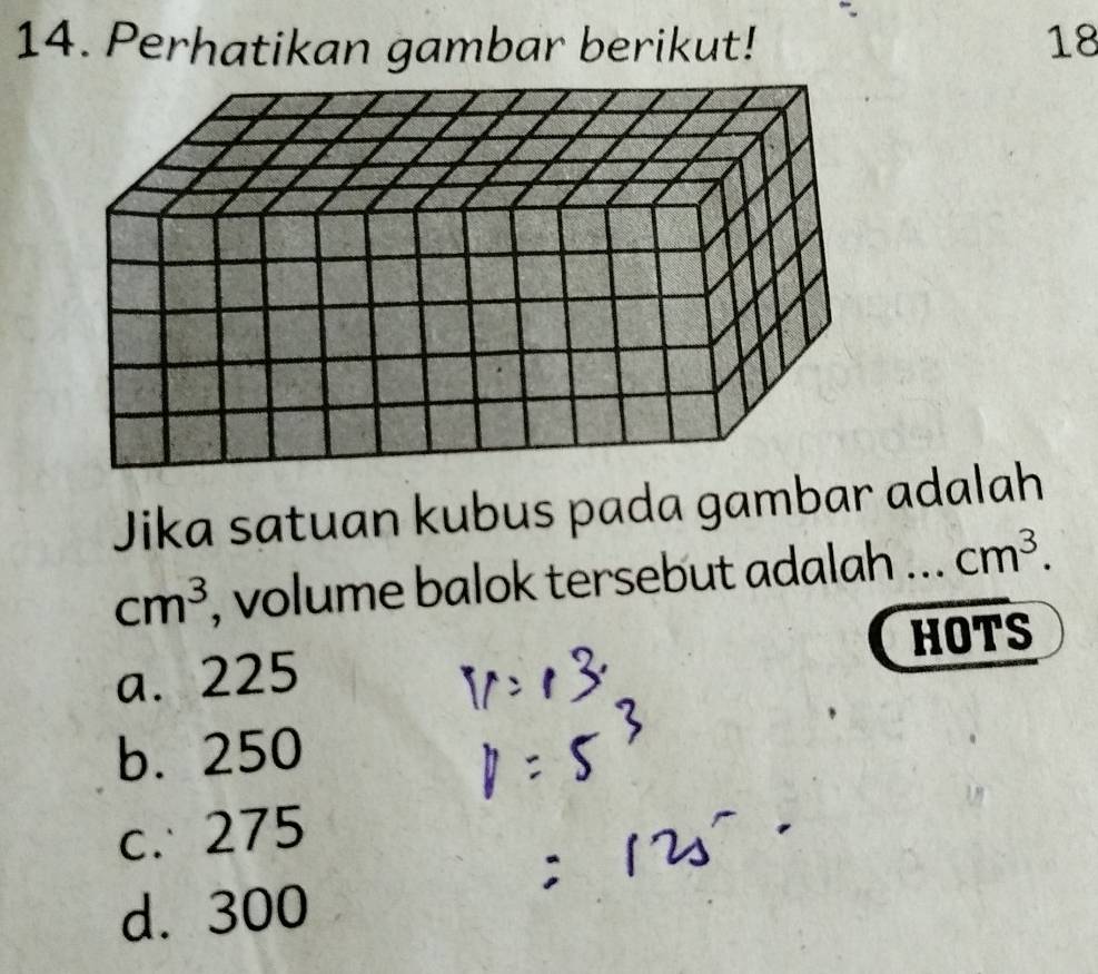 Perhatikan gambar berikut! 18
Jika satuan kubus pada gambar adalah
cm^3 , volume balok tersebut adalah _ cm^3. 
HOTS
a. 225
b. 250
c. 275
d. 300