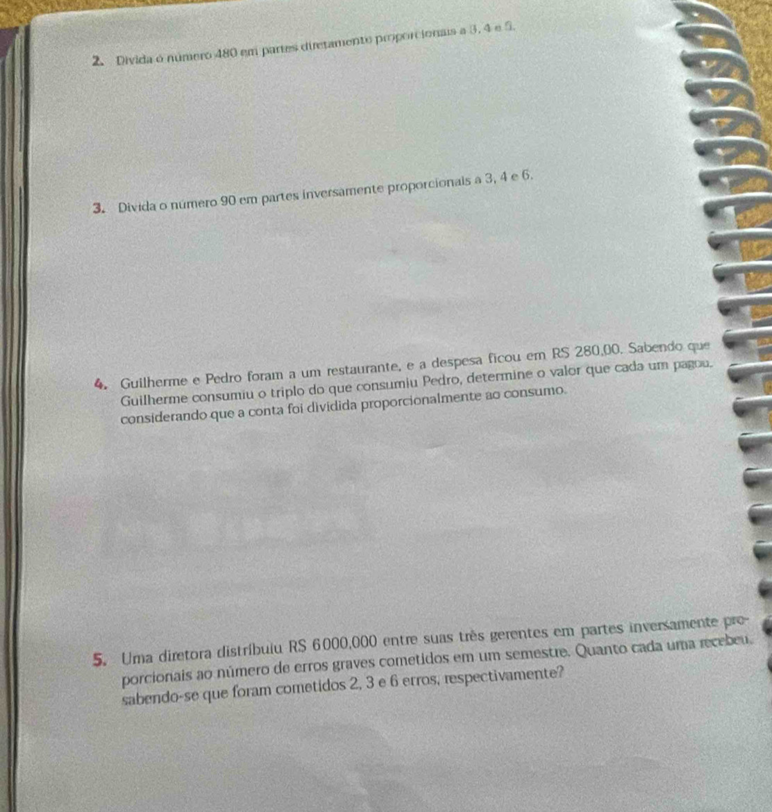 Divida o número 480 em partes diretamente proporcionais a 3, 4 e 5. 
3. Divida o número 90 em partes inversamente proporcionals a 3, 4 e 6. 
4. Guilherme e Pedro foram a um restaurante, e a despesa ficou em RS 280,00. Sabendo que 
Guilherme consumiu o triplo do que consumiu Pedro, determine o valor que cada um pagou. 
considerando que a conta foi dividida proporcionalmente ao consumo. 
5. Uma diretora distríbuiu RS 6000,000 entre suas três gerentes em partes inversamente pre- 
porcionais ao número de erros graves cometidos em um semestre. Quanto cada uma recebeu. 
sabendo-se que foram cometidos 2, 3 e 6 erros, respectivamente?