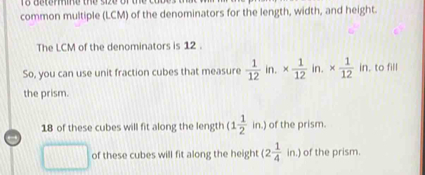 common multiple (LCM) of the denominators for the length, width, and height.
The LCM of the denominators is 12.
So, you can use unit fraction cubes that measure  1/12  in. *  1/12  in. *  1/12 in , to fill
the prism.
18 of these cubes will fit along the length (1 1/2 in.) of the prism.

□ of these cubes will fit along the height (2 1/4 in.) of the prism.