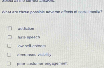 Select all the correct answers
What are three possible adverse effects of social media?
addiction
hate speech
low self-esteem
decreased visibility
poor customer engagement