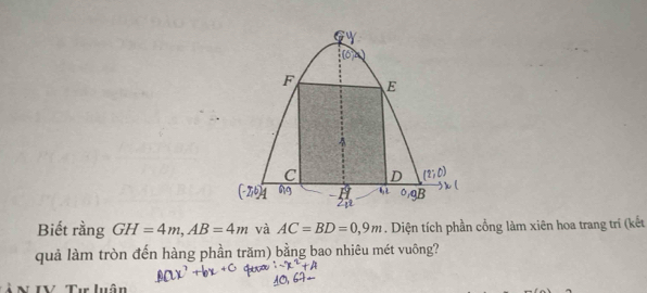 [6
F E
C D
(-2,6] 4 09B
h
Biết rằng GH=4m, AB=4m và AC=BD=0,9m. Diện tích phần cổng làm xiên hoa trang trí (kết 
quả làm tròn đến hàng phần trăm) bằng bao nhiêu mét vuông? 
Ả N IV Tư luân