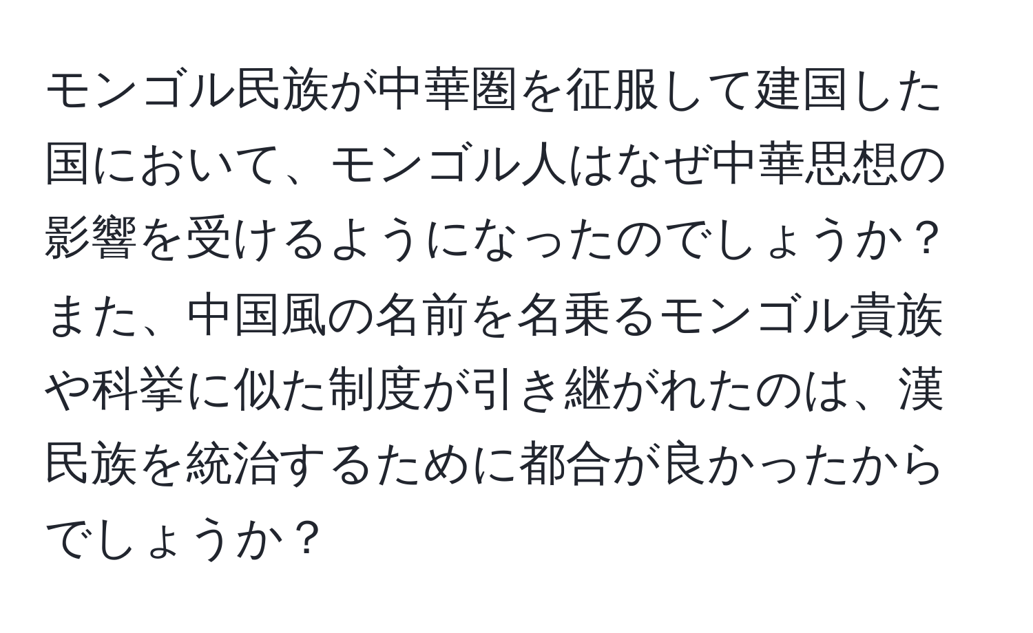 モンゴル民族が中華圏を征服して建国した国において、モンゴル人はなぜ中華思想の影響を受けるようになったのでしょうか？また、中国風の名前を名乗るモンゴル貴族や科挙に似た制度が引き継がれたのは、漢民族を統治するために都合が良かったからでしょうか？