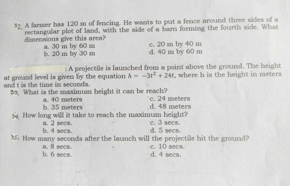 A farmer has 120 m of fencing. He wants to put a fence around three sides of a
rectangular plot of land, with the side of a barn forming the fourth side. What
dimensions give this area?
a. 30 m by 60 m c. 20 m by 40 m
b. 20 m by 30 m d. 40 m by 60 m
A projectile is launched from a point above the ground. The height
at ground level is given by the equation h=-3t^2+24t , where h is the height in meters
and t is the time in seconds.
What is the maximum height it can be reach?
a. 40 meters c. 24 meters
b. 35 meters d. 48 meters
How long will it take to reach the maximum height?
a. 2 secs. c. 3 secs.
b. 4 secs. d. 5 secs.
5. How many seconds after the launch will the projectile hit the ground?
a. 8 secs. c. 10 secs.
b. 6 secs. d. 4 secs.