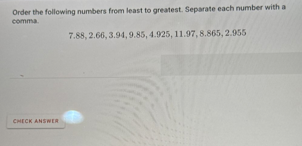 Order the following numbers from least to greatest. Separate each number with a 
comma.
7.88, 2.66, 3.94, 9.85, 4.925, 11.97, 8.865, 2.955
CHECK ANSWER