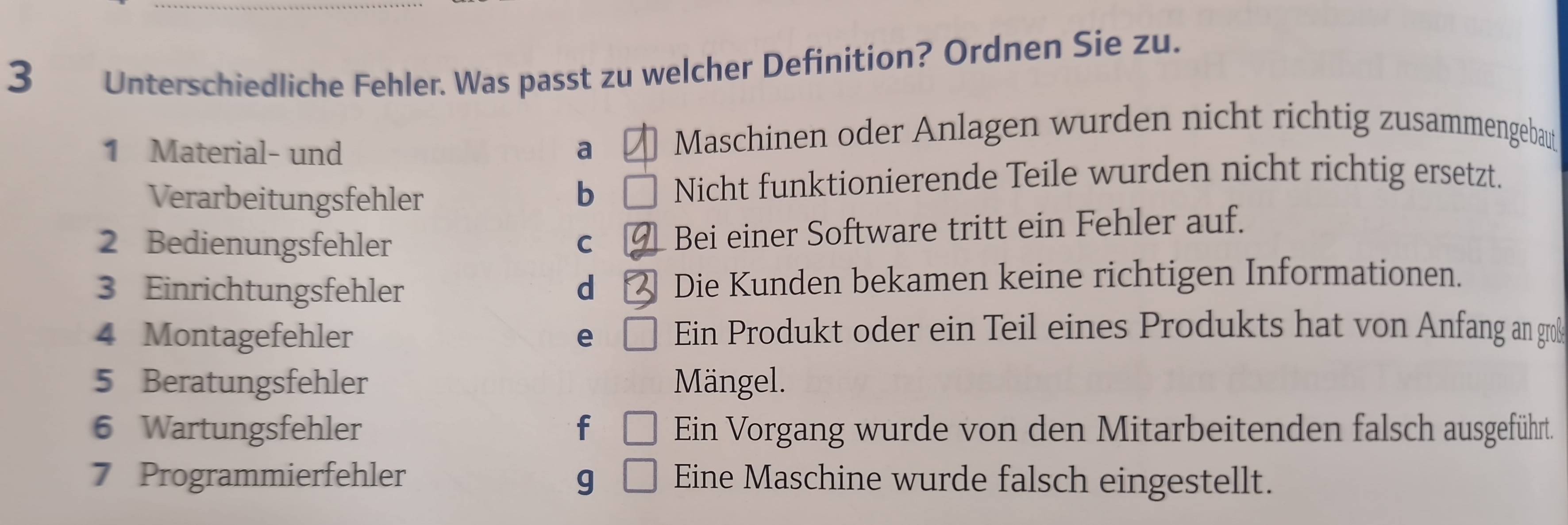 Unterschiedliche Fehler. Was passt zu welcher Definition? Ordnen Sie zu.
1 Material- und a Maschinen oder Anlagen wurden nicht richtig zusammengebaut
Verarbeitungsfehler b Nicht funktionierende Teile wurden nicht richtig ersetzt.
2 Bedienungsfehler C Bei einer Software tritt ein Fehler auf.
3 Einrichtungsfehler d Die Kunden bekamen keine richtigen Informationen.
4 Montagefehler e Ein Produkt oder ein Teil eines Produkts hat von Anfang an groß
5 Beratungsfehler Mängel.
6 Wartungsfehler f Ein Vorgang wurde von den Mitarbeitenden falsch ausgeführt.
7 Programmierfehler g Eine Maschine wurde falsch eingestellt.