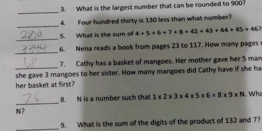 What is the largest number that can be rounded to 900? 
_ 
_ 
4. Four hundred thirty is 130 less than what number? 
_ 
5. What is the sum of 4+5+6+7+8+42+43+44+45+46 ? 
_ 
6. Nena reads a book from pages 23 to 117. How many pages 
_ 
7. Cathy has a basket of mangoes. Her mother gave her 5 man 
she gave 3 mangoes to her sister. How many mangoes did Cathy have if she ha 
her basket at first? 
_ 
8. N is a number such that 1* 2* 3* 4* 5* 6=8* 9* N. Wha
N? 
_9. What is the sum of the digits of the product of 132 and 7?