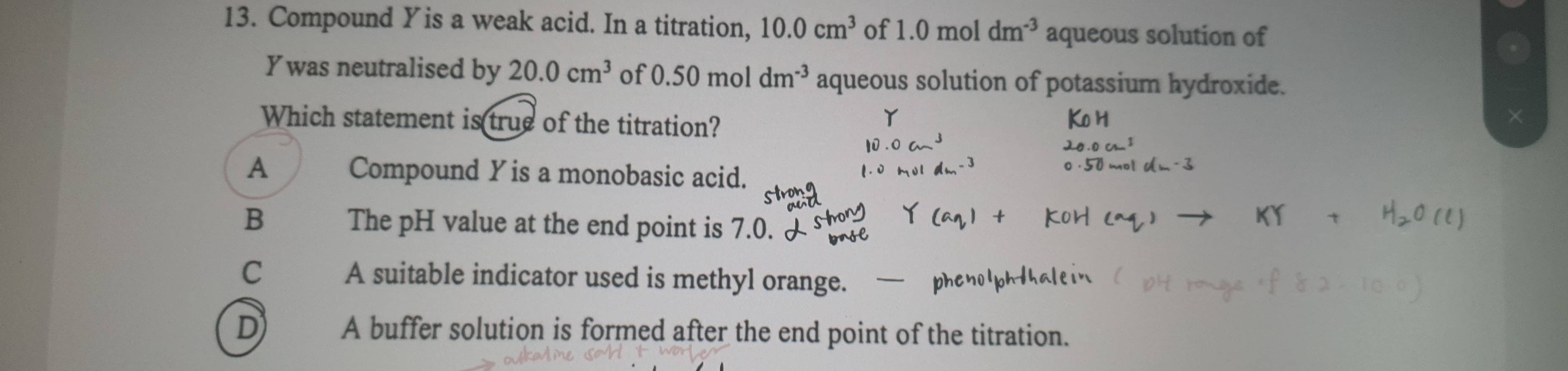 Compound Yis a weak acid. In a titration, 10.0cm^3 of 1.0moldm^(-3) aqueous solution of
Ywas neutralised by 20.0cm^3 of 0.50moldm^(-3) aqueous solution of potassium hydroxide.
Which statement is true of the titration?
A Compound Y is a monobasic acid.
B The pH value at the end point is 7.0.
C A suitable indicator used is methyl orange. -
D A buffer solution is formed after the end point of the titration.