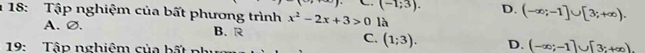 (-1;3).
D. (-∈fty ;-1]∪ [3;+∈fty ). 
1 18: Tập nghiệm của bất phương trình x^2-2x+3>0 là
A.∅. B. R C. (1;3). D. (-∈fty ;-1]∪ [3;+∈fty ). 
19: Tập nghiêm của bất n