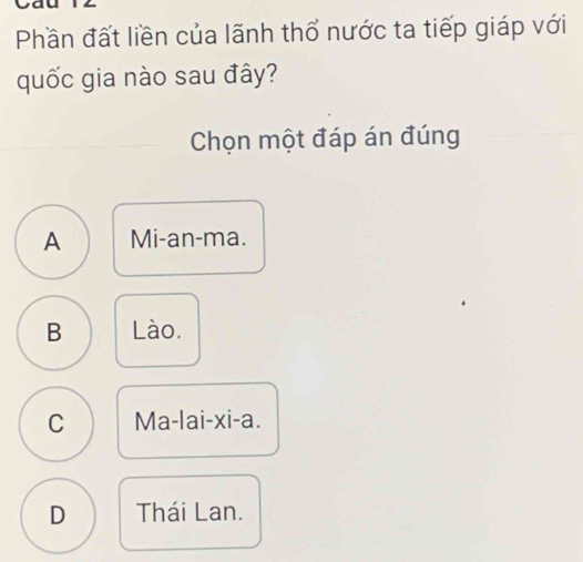 Phần đất liền của lãnh thổ nước ta tiếp giáp với
quốc gia nào sau đây?
Chọn một đáp án đúng
A Mi-an-ma.
B Lào.
C Ma-lai-xi-a.
D Thái Lan.