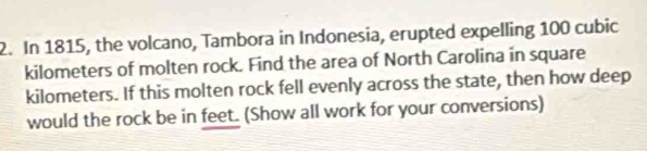 In 1815, the volcano, Tambora in Indonesia, erupted expelling 100 cubic
kilometers of molten rock. Find the area of North Carolina in square
kilometers. If this molten rock fell evenly across the state, then how deep 
would the rock be in feet. (Show all work for your conversions)