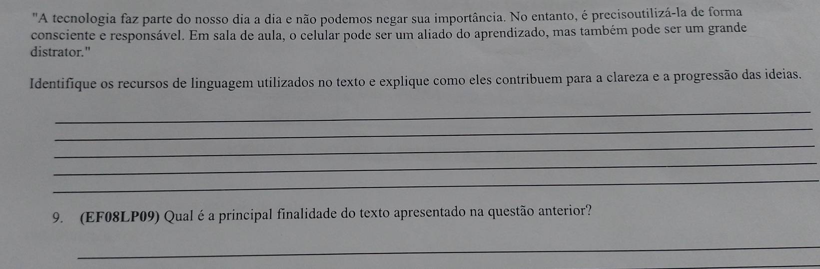 "A tecnologia faz parte do nosso dia a dia e não podemos negar sua importância. No entanto, é precisoutilizá-la de forma 
consciente e responsável. Em sala de aula, o celular pode ser um aliado do aprendizado, mas também pode ser um grande 
distrator." 
Identifique os recursos de linguagem utilizados no texto e explique como eles contribuem para a clareza e a progressão das ideias. 
_ 
_ 
_ 
_ 
_ 
9. (EF08LP09) Qual é a principal finalidade do texto apresentado na questão anterior? 
_ 
_