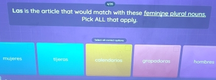 Las is the article that would match with these feminine plural nouns.
Pick ALL that apply.
Select all correct options
mujeres tijeras calendarios grapadoras hombres