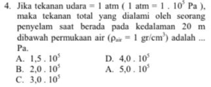 Jika tekanan udara =1atm(1atm=1.10^5Pa). 
maka tekanan total yang dialami oleh seorang
penyelam saat berada pada kedalaman 20 m
dibawah permukaan air (rho _air=1gr/cm^3) adalah ...
Pa.
A. 1,5.10^5 D. 4, 0.10^5
B. 2, 0.10^5 A. 5, 0.10^5
C. 3, 0.10^5