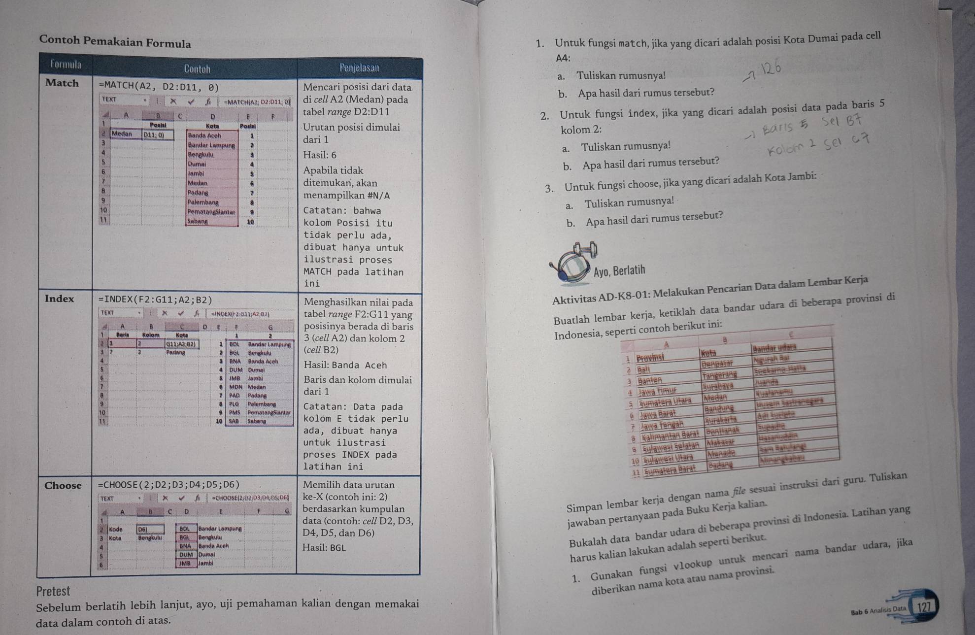 Untuk fungsi match, jika yang dicari adalah posisi Kota Dumai pada cell
A4:
a. Tuliskan rumusnya!
b. Apa hasil dari rumus tersebut?
2. Untuk fungsi index, jika yang dicari adalah posisi data pada baris 5
kolom 2:
a. Tuliskan rumusnya!
b. Apa hasil dari rumus tersebut?
3. Untuk fungsi choose, jika yang dicari adalah Kota Jambi:
a. Tuliskan rumusnya!
b. Apa hasil dari rumus tersebut?
Ayo, Berlatih
Aktivitas AD-K8-01: Melakukan Pencarian Data dalam Lembar Kerja
Buatlah lembar kerja, ketiklah data bandar udara di beberapa provinsi di
Indonesia, 
 
 
 
 
 
 
 
 
Simpan lembar kerja dengan nama file sesuai instu. Tuliskan
jawaban pertanyaan pada Buku Kerja kalian.
Bukalah data bandar udara di beberapa provinsi di Indonesia. Latihan yang
harus kalian lakukan adalah seperti berikut.
1. Gunakan fungsi vlookup untuk mencari nama bandar udara, jika
diberikan nama kota atau nama provinsi.
Sebelum berlatih lebih lanjut, ayo, uji pemahaman kalian dengan memakai
Bab 6 Analisis Data 127
data dalam contoh di atas.