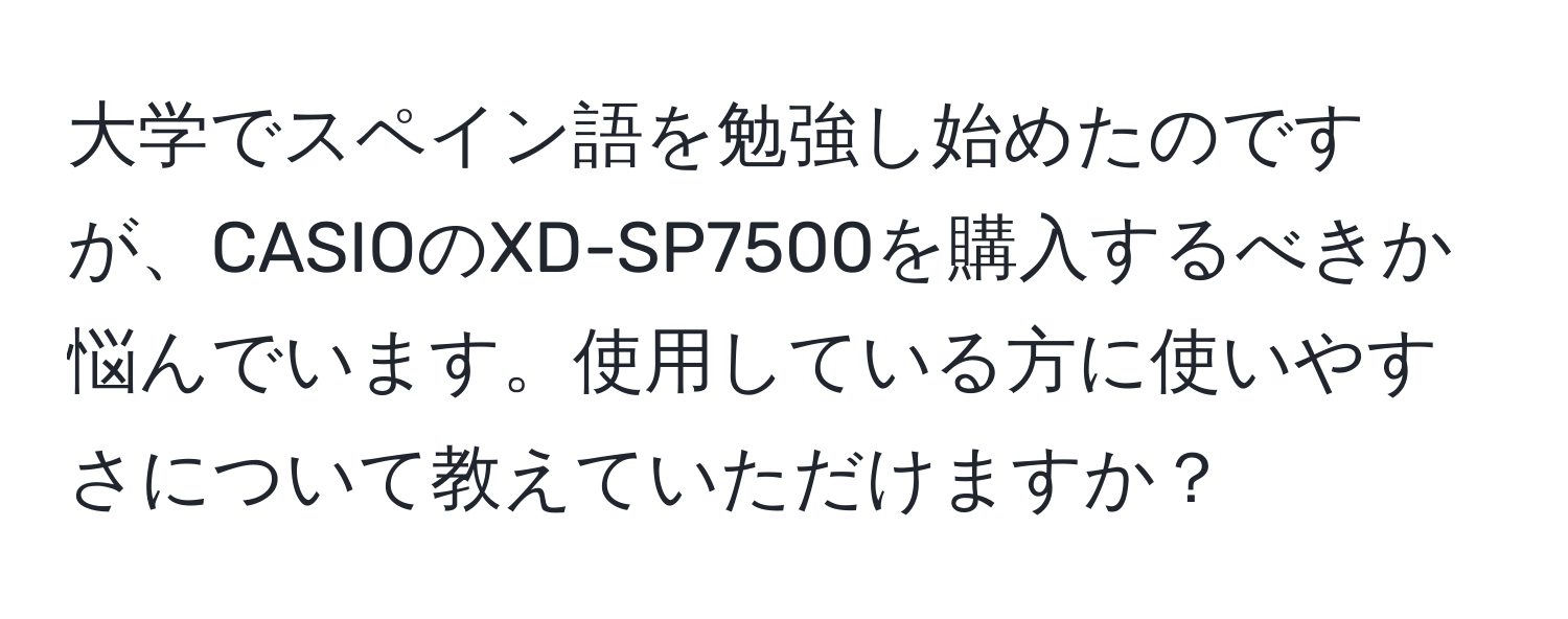 大学でスペイン語を勉強し始めたのですが、CASIOのXD-SP7500を購入するべきか悩んでいます。使用している方に使いやすさについて教えていただけますか？