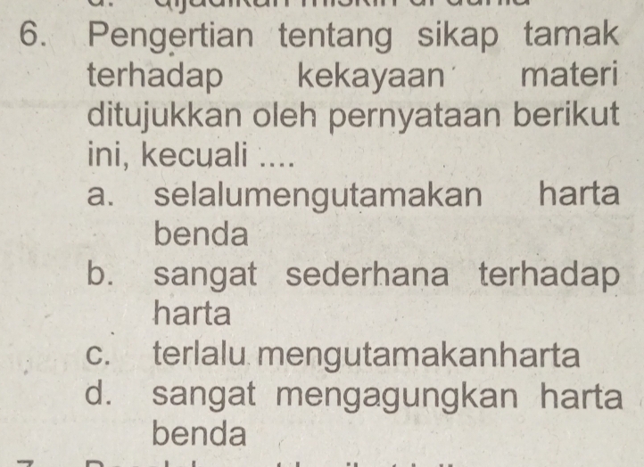 Pengertian tentang sikap tamak
terhadap kekayaan materi
ditujukkan oleh pernyataan berikut
ini, kecuali ....
a. selalumengutamakan harta
benda
b. sangat sederhana terhadap
harta
c. terlalu mengutamakanharta
d. sangat mengagungkan harta
benda