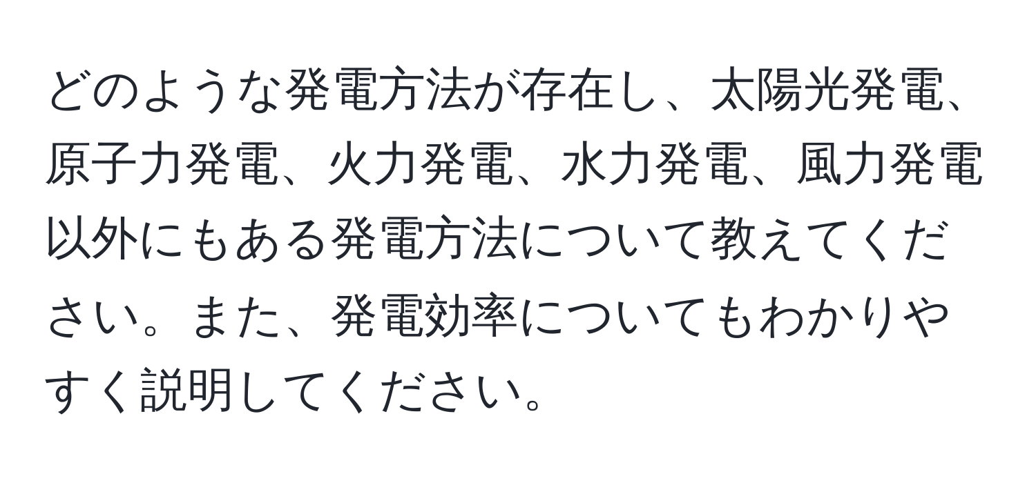どのような発電方法が存在し、太陽光発電、原子力発電、火力発電、水力発電、風力発電以外にもある発電方法について教えてください。また、発電効率についてもわかりやすく説明してください。