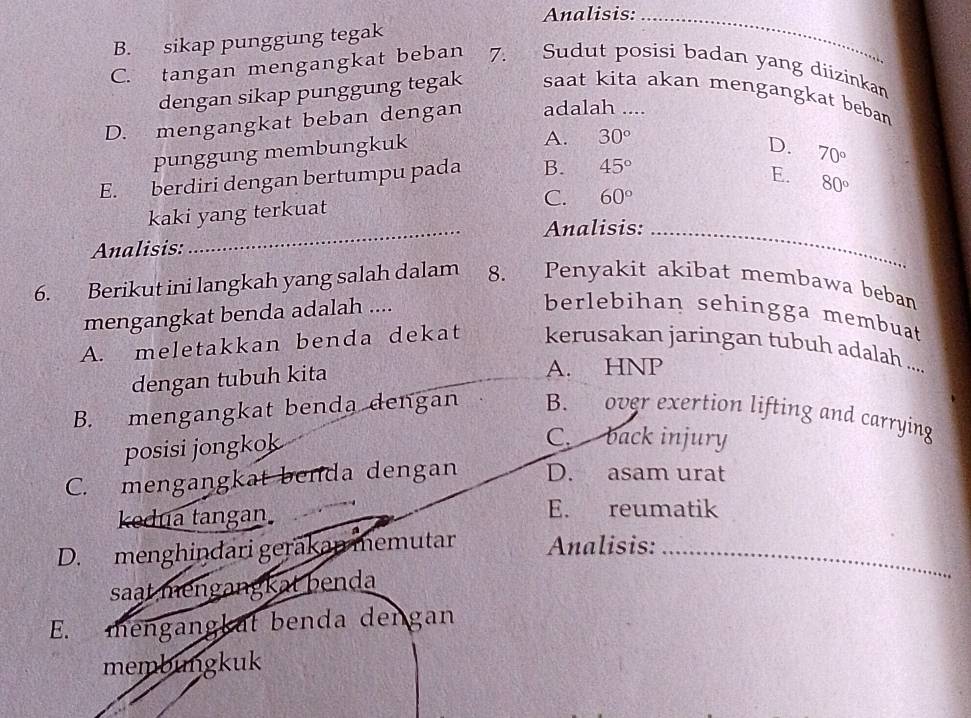 Analisis:_
B. sikap punggung tegak
C. tangan mengangkat beban 7. Sudut posisi badan yang diizinkan
dengan sikap punggung tegak saat kita akan mengangkat beban
D. mengangkat beban dengan adalah ....
punggung membungkuk
A. 30°
D. 70°
E. berdiri dengan bertumpu pada B. 45°
E. 80°
C. 60°
kaki yang terkuat
_Analisis:_
Analisis:
6. Berikut ini langkah yang salah dalam 8. Penyakit akibat membawa beban
mengangkat benda adalah ....
berlebihan sehingga membuat
A. meletakkan benda dekat kerusakan jaringan tubuh adalah ....
dengan tubuh kita A. HNP
B. mengangkat benda dengan B. over exertion lifting and carrying
posisi jongkok
C. back injury
C. mengangkat benda dengan D. asam urat
kedua tangan. E. reumatik
D. menghindari gerakan memutar Analisis:_
saat mengangkat benda
E. mengangkat benda dengan
membungkuk