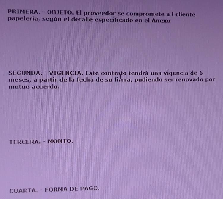 PRIMERA. - OBJETO. El proveedor se compromete a l cliente 
papelería, según el detalle especificado en el Anexo 
SEGUNDA. - VIGENCIA. Este contrato tendrá una vigencia de 6
meses, a partir de la fecha de su firma, pudiendo ser renovado por 
mutuo acuerdo. 
TERCERA. - MONTO. 
CUARTA. - FORMA DE PAGO.