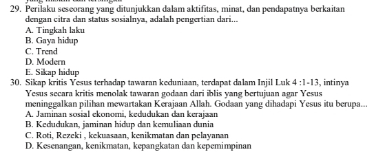 Perilaku seseorang yang ditunjukkan dalam aktifitas, minat, dan pendapatnya berkaitan
dengan citra dan status sosialnya, adalah pengertian dari...
A. Tingkah laku
B. Gaya hidup
C. Trend
D. Modern
E. Sikap hidup
30. Sikap kritis Yesus terhadap tawaran keduniaan, terdapat dalam Injil Luk 4:1-13 , intinya
Yesus secara kritis menolak tawaran godaan dari iblis yang bertujuan agar Yesus
meninggalkan pilihan mewartakan Kerajaan Allah. Godaan yang dihadapi Yesus itu berupa...
A. Jaminan sosial ekonomi, kedudukan dan kerajaan
B. Kedudukan, jaminan hidup dan kemuliaan dunia
C. Roti, Rezeki , kekuasaan, kenikmatan dan pelayanan
D. Kesenangan, kenikmatan, kepangkatan dan kepemimpinan