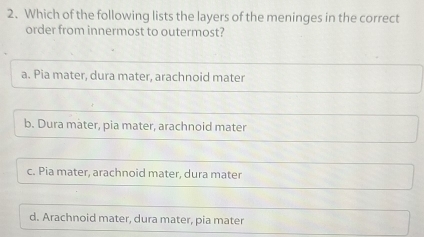 Which of the following lists the layers of the meninges in the correct
order from innermost to outermost?
a. Pia mater, dura mater, arachnoid mater
b. Dura mater, pia mater, arachnoid mater
c. Pia mater, arachnoid mater, dura mater
d. Arachnoid mater, dura mater, pia mater