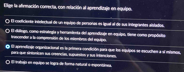 Elige la afirmación correcta, con relación al aprendizaje en equipo.
El coeficiente intelectual de un equipo de personas es igual al de sus integrantes aislados.
El diálogo, como estrategia y herramienta del aprendizaje en equipo, tiene como propósito
trascender a la comprensión de los miembros del equipo.
El aprendizaje organizacional es la primera condición para que los equipos se escuchen a sí mismos,
para que sintonicen sus creencias, supuestos y sus intenciones.
El trabajo en equipo se logra de forma natural o espontánea.