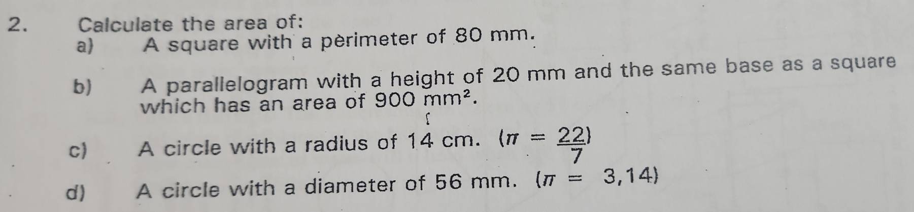 Calculate the area of: 
a) A square with a pèrimeter of 80 mm. 
b)€£ A parallelogram with a height of 20 mm and the same base as a square 
which has an area of 900mm^2. 
c) A circle with a radius of 14 cm. langle π = 22/7 rangle
d) A circle with a diameter of 56 mm. (π =3,14)