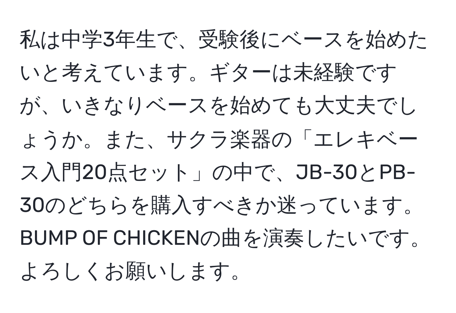 私は中学3年生で、受験後にベースを始めたいと考えています。ギターは未経験ですが、いきなりベースを始めても大丈夫でしょうか。また、サクラ楽器の「エレキベース入門20点セット」の中で、JB-30とPB-30のどちらを購入すべきか迷っています。BUMP OF CHICKENの曲を演奏したいです。よろしくお願いします。