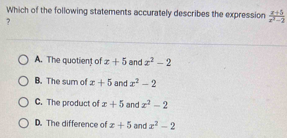 Which of the following statements accurately describes the expression  (x+5)/x^2-2 
?
A. The quotient of x+5 and x^2-2
B. The sum of x+5 and x^2-2
C. The product of x+5 and x^2-2
D. The difference of x+5 and x^2-2