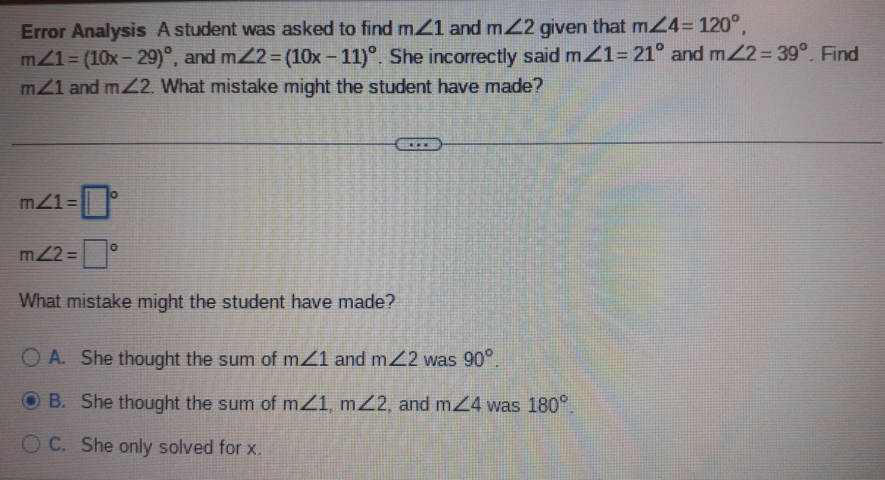 Error Analysis A student was asked to find m∠ 1 and m∠ 2 given that m∠ 4=120°,
m∠ 1=(10x-29)^circ  , and m∠ 2=(10x-11)^circ . She incorrectly said m∠ 1=21° and m∠ 2=39°. Find
m∠ 1 and m∠ 2. What mistake might the student have made?
m∠ 1=□°
m∠ 2=□°
What mistake might the student have made?
A. She thought the sum of m∠ 1 and m∠ 2 was 90°.
B. She thought the sum of m∠ 1, m∠ 2 , and m∠ 4 was 180°.
C. She only solved for x.