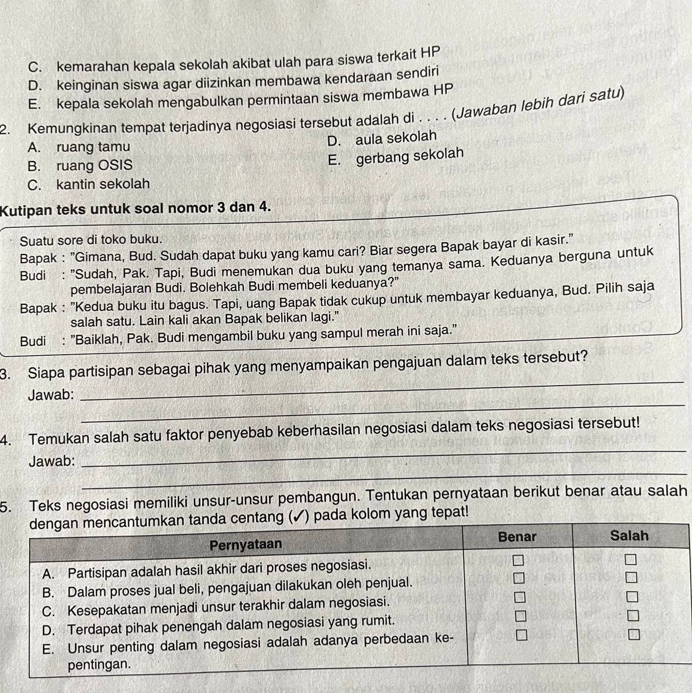 C. kemarahan kepala sekolah akibat ulah para siswa terkait HP
D. keinginan siswa agar diizinkan membawa kendaraan sendiri
E. kepala sekolah mengabulkan permintaan siswa membawa HP
2. Kemungkinan tempat terjadinya negosiasi tersebut adalah di . . . . (Jawaban lebih dari satu)
A. ruang tamu
D. aula sekolah
B. ruang OSIS
E. gerbang sekolah
C. kantin sekolah
Kutipan teks untuk soal nomor 3 dan 4.
Suatu sore di toko buku.
Bapak : "Gimana, Bud. Sudah dapat buku yang kamu cari? Biar segera Bapak bayar di kasir."
Budi : "Sudah, Pak. Tapi, Budi menemukan dua buku yang temanya sama. Keduanya berguna untuk
pembelajaran Budi. Bolehkah Budi membeli keduanya?"
Bapak : "Kedua buku itu bagus. Tapi, uang Bapak tidak cukup untuk membayar keduanya, Bud. Pilih saja
salah satu. Lain kali akan Bapak belikan lagi.”
Budi : "Baiklah, Pak. Budi mengambil buku yang sampul merah ini saja."
_
3. Siapa partisipan sebagai pihak yang menyampaikan pengajuan dalam teks tersebut?
_
Jawab:
_
4. Temukan salah satu faktor penyebab keberhasilan negosiasi dalam teks negosiasi tersebut!
_
Jawab:
5. Teks negosiasi memiliki unsur-unsur pembangun. Tentukan pernyataan berikut benar atau salah
a kolom yang tepat!