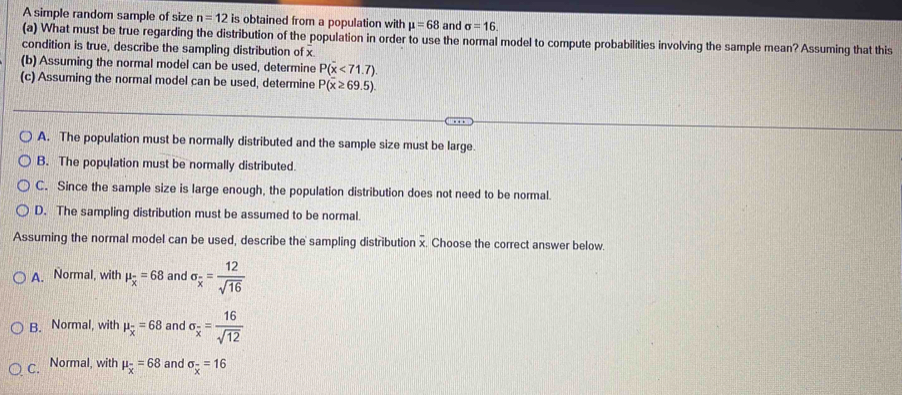 A simple random sample of size n=12 is obtained from a population with mu =68 and sigma =16. 
(a) What must be true regarding the distribution of the population in order to use the normal model to compute probabilities involving the sample mean? Assuming that this
condition is true, describe the sampling distribution of x
(b) Assuming the normal model can be used, determine P(overline x<71.7). 
(c) Assuming the normal model can be used, determine P(overline x≥ 69.5).
A. The population must be normally distributed and the sample size must be large.
B. The population must be normally distributed.
C. Since the sample size is large enough, the population distribution does not need to be normal.
D. The sampling distribution must be assumed to be normal.
Assuming the normal model can be used, describe the sampling distribution overline x , Choose the correct answer below.
A. Normal, with mu _overline x=68 and sigma _overline x= 12/sqrt(16) 
B. Normal, with mu _overline x=68 and sigma _overline x= 16/sqrt(12) 
C. Normal, with mu _overline x=68 and sigma _overline x=16