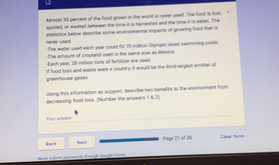 L2 
Almost 30 percent of the food grown in the world is never used. The food is lost, 
spoiled, or wasted between the time it is harvested and the time it is esten. The 
statistics below describe some environmental impacts of growing food that is 
never used. 
-The water used each year could fill 70 million Olympic-sized swimming pools. 
-The amount of cropland used is the same size as Mexico. 
-Each year, 28 million tons of fertilizer are used. 
If food loss and waste were a country, it would be the third-largest emitter of 
greenhouse gases. 
Using this information as support, describe two benefits to the environment from 
decreasing food loss. (Number the answers 1 & 2) 
Your answer 
Back Next Page 21 of 28 Clear form 
Never submit passwords through Google Forms