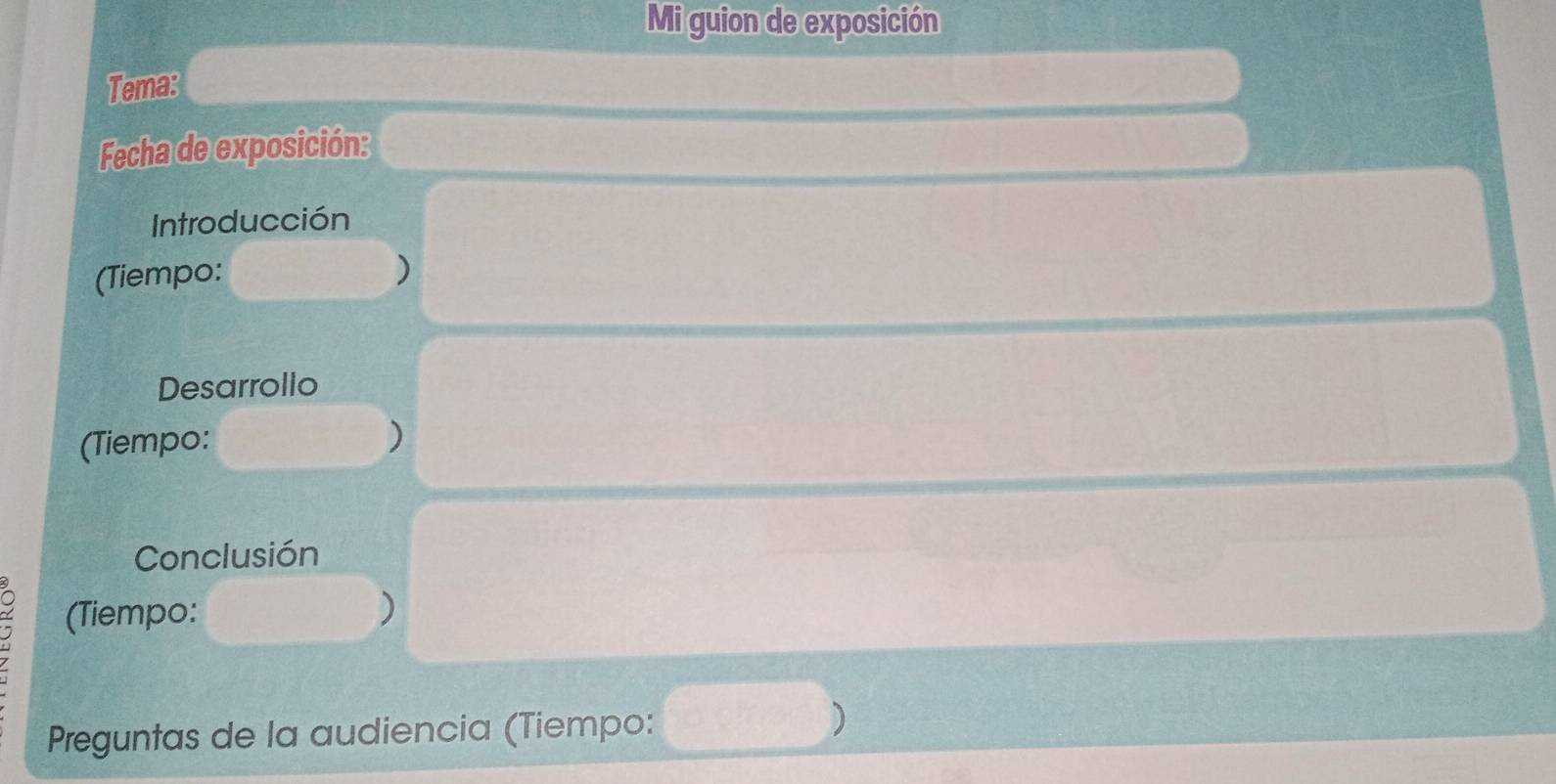 Mi guion de exposición 
Tema: 
Fecha de exposición: 
Introducción 
(Tiempo: ) 
Desarrollo 
(Tiempo: 
) 
Conclusión 
(Tiempo: ) 
Preguntas de la audiencia (Tiempo: )