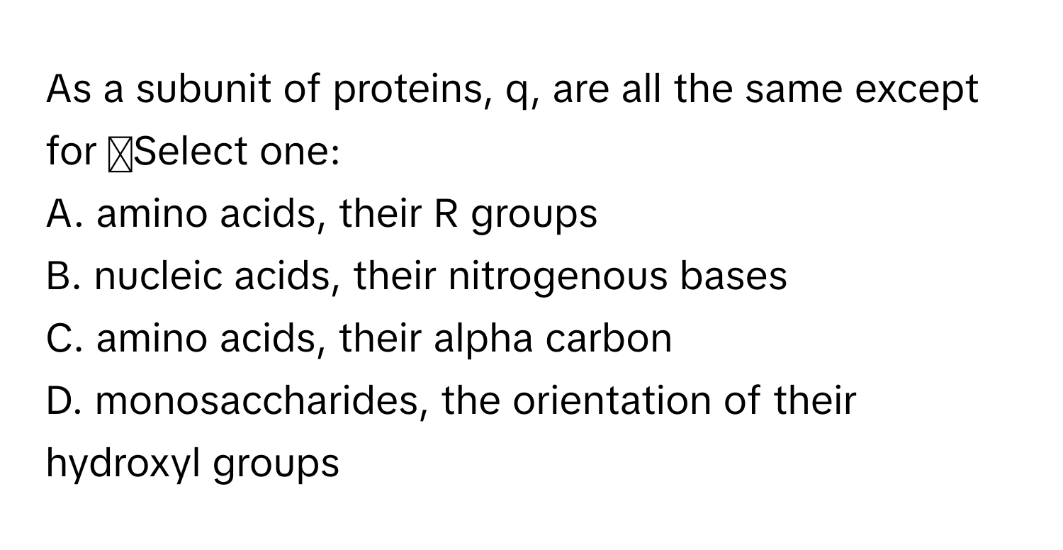 As a subunit of proteins,  q, are all the same except for ◻Select one:
A. amino acids, their R groups
B. nucleic acids, their nitrogenous bases
C. amino acids, their alpha carbon
D. monosaccharides, the orientation of their hydroxyl groups