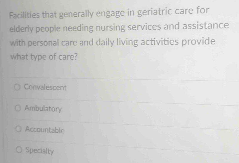 Facilities that generally engage in geriatric care for
elderly people needing nursing services and assistance
with personal care and daily living activities provide
what type of care?
Convalescent
Ambulatory
Accountable
Specialty