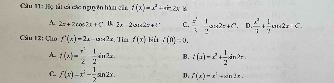 Họ tất cả các nguyên hàm của f(x)=x^2+sin 2x|a L
A. 2x+2cos 2x+C. B. 2x-2cos 2x+C. C.  x^3/3 - 1/2 cos 2x+C. D.  x^3/3 + 1/2 cos 2x+C. 
Câu 12: Cho f'(x)=2x-cos 2x. Tìm f(x) biết f(0)=0.
A. f(x)= x^2/2 - 1/2 sin 2x. f(x)=x^2+ 1/2 sin 2x. 
B.
C. f(x)=x^2- 1/2 sin 2x. f(x)=x^2+sin 2x. 
D.