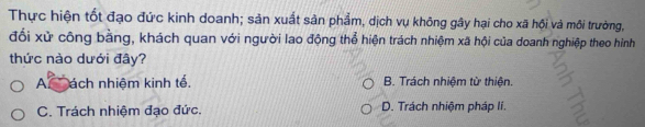 Thực hiện tốt đạo đức kinh doanh; sản xuất sản phẩm, dịch vụ không gây hại cho xã hội và môi trường,
đối xử công bằng, khách quan với người lao động thổ hiện trách nhiệm xã hội của doanh nghiệp theo hình
thức nào dưới đây?
Ac ách nhiệm kinh tế. B. Trách nhiệm từ thiện.
C. Trách nhiệm đạo đức. D. Trách nhiệm pháp lí.