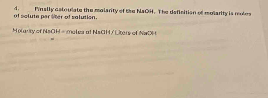 Finally calculate the molarity of the NaOH. The definition of molarity is moles 
of solute per liter of solution. 
Molarity of NaOH= mo ∈ es o (Na OH / Líters of NaOH
=