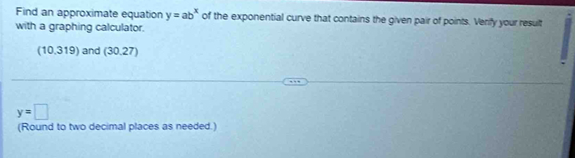 Find an approximate equation y=ab^x of the exponential curve that contains the given pair of points. Verify your result 
with a graphing calculator.
(10.319)and(30.27)
y=□
(Round to two decimal places as needed.)