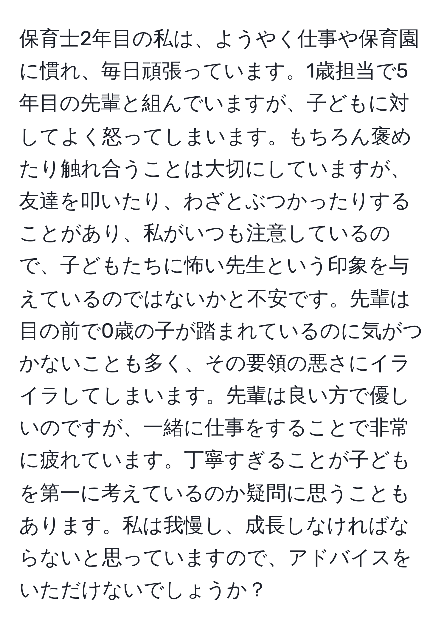 保育士2年目の私は、ようやく仕事や保育園に慣れ、毎日頑張っています。1歳担当で5年目の先輩と組んでいますが、子どもに対してよく怒ってしまいます。もちろん褒めたり触れ合うことは大切にしていますが、友達を叩いたり、わざとぶつかったりすることがあり、私がいつも注意しているので、子どもたちに怖い先生という印象を与えているのではないかと不安です。先輩は目の前で0歳の子が踏まれているのに気がつかないことも多く、その要領の悪さにイライラしてしまいます。先輩は良い方で優しいのですが、一緒に仕事をすることで非常に疲れています。丁寧すぎることが子どもを第一に考えているのか疑問に思うこともあります。私は我慢し、成長しなければならないと思っていますので、アドバイスをいただけないでしょうか？