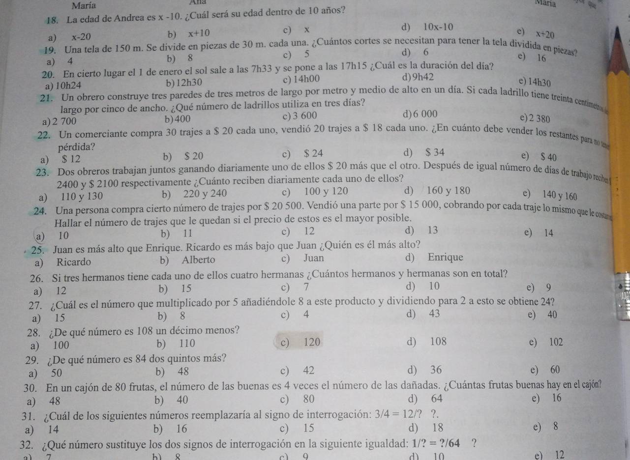 María Ana
María
18. La edad de Andrea es x-10 O. ¿Cuál será su edad dentro de 10 años?
d) 10x-10
a) x-20 b) x+10 c) x e) x+20
19. Una tela de 150 m. Se divide en piezas de 30 m. cada una. ¿Cuántos cortes se necesitan para tener la tela dividida en piezas?
a) 4 b) 8
c) 5 d) 6
e) 16
20. En cierto lugar el 1 de enero el sol sale a las 7h33 y se pone a las 17h15 ¿Cuál es la duración del día?
d)9h42
a) 10h24 b)12h30 c) 14h00 e) 14h30
21. Un obrero construye tres paredes de tres metros de largo por metro y medio de alto en un día. Si cada ladrillo tiene treinta centimeto
largo por cinco de ancho. ¿Qué número de ladrillos utiliza en tres días?
d)6 000
a) 2 700 b)400 c) 3 600 e) 2 380
22. Un comerciante compra 30 trajes a $ 20 cada uno, vendió 20 trajes a $ 18 cada uno. ¿En cuánto debe vender los restantes para notm
pérdida?
a) $ 12 b) $ 20 c) $ 24 d) $ 34
e) $ 40
23. Dos obreros trabajan juntos ganando diariamente uno de ellos $ 20 más que el otro. Después de igual número de días de trabajo recbo 
2400 y $ 2100 respectivamente ¿Cuánto reciben diariamente cada uno de ellos?
a) 110 y 130 b) 220 y 240 c) 100 y 120 d) 160 y 180
e) 140 y 160
24. Una persona compra cierto número de trajes por $ 20 500. Vendió una parte por $ 15 000, cobrando por cada traje lo mismo que le costa
Hallar el número de trajes que le quedan si el precio de estos es el mayor posible.
a) 10 b) 11 c) 12 d) 13 e) 14
25. Juan es más alto que Enrique. Ricardo es más bajo que Juan ¿Quién es él más alto?
a) Ricardo b) Alberto c) Juan d) Enrique
26. Si tres hermanos tiene cada uno de ellos cuatro hermanas ¿Cuántos hermanos y hermanas son en total?
a) 12 b) 15 c) 7 d) 10 e) 9
27. ¿Cuál es el número que multiplicado por 5 añadiéndole 8 a este producto y dividiendo para 2 a esto se obtiene 24?
a) 15 b) 8 c) 4 d) 43 e) 40
28. ¿De qué número es 108 un décimo menos?
a) 100 b) 110 c) 120 d) 108 e) 102
29. ¿De qué número es 84 dos quintos más?
a) 50 b) 48 c) 42 d) 36 e) 60
30. En un cajón de 80 frutas, el número de las buenas es 4 veces el número de las dañadas. ¿Cuántas frutas buenas hay en el cajón?
a) 48 b) 40 c) 80 d) 64 e) 16
31. ¿Cuál de los siguientes números reemplazaría al signo de interrogación: 3/4=12/? ?.
a) 14 b) 16 c) 15 d) 18 e) 8
32. ¿Qué número sustituye los dos signos de interrogación en la siguiente igualdad: 1/?=?/64 ?
a1 7 c1 9 dì 10 e) 12