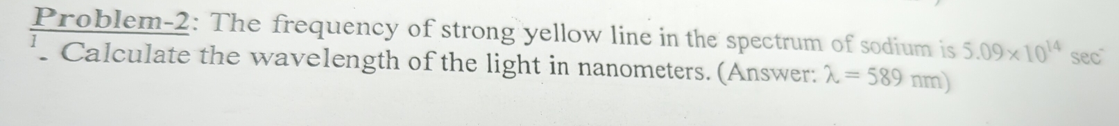 Problem-2: The frequency of strong yellow line in the spectrum of sodium is 5.09* 10^(14) sec 
' Calculate the wavelength of the light in nanometers. (Answer: lambda =589nm)