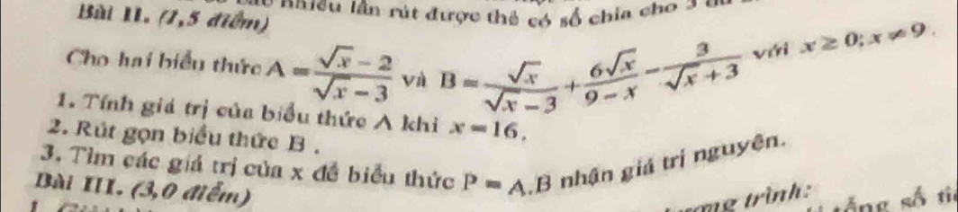 nn ieu lần rút được thể có số chia cho 2 = 
Bài II. (1,5 điểm) 
Cho hai biểu thức A= (sqrt(x)-2)/sqrt(x)-3  và B= sqrt(x)/sqrt(x)-3 + 6sqrt(x)/9-x - 3/sqrt(x)+3  viri x≥ 0; x!= 9. 
1. Tính giá trị của biểu thức A khi x=16, 
2. Rút gọn biểu thức B. 
3. Tìm các giá trị của x đề biểu thức P=A B nhận giá trị nguyên. 
Bài III. (3,0 điểm) 
tng trình: 
s ố ng số ti