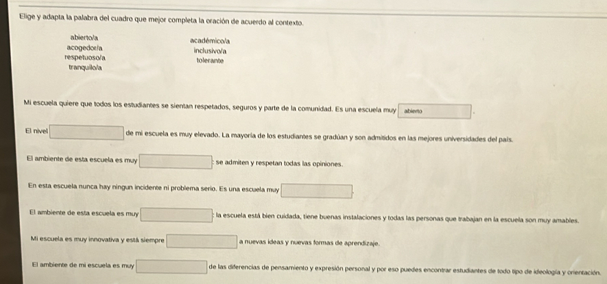 Elige y adapta la palabra del cuadro que mejor completa la oración de acuerdo al contexto.
abierto/a académico/a
acogedor/a inclusivo/a
respetuoso/a tolerante
tranquilo/a
Mi escuela quiere que todos los estudiantes se sientan respetados, seguros y parte de la comunidad. Es una escuela muy abierto □
El nivel □ de mi escuela es muy elevado. La mayoría de los estudiantes se gradúan y son admitidos en las mejores universidades del país.
El ambiente de esta escuela es muy □ se admiten y respetan todas las opiniones.
En esta escuela nunca hay ningun incidente ni problema serio. Es una escuela muy □ 
El ambiente de esta escuela es muy □ la escuela está bien cuidada, tiene buenas instalaciones y todas las personas que trabajan en la escuela son muy amables.
Mi escuela es muy innovativa y está siempre □ a nuevas ideas y nuevas formas de aprendizaje.
El ambiente de mi escuela es muy □ de las diferencias de pensamiento y expresión personal y por eso puedes encontrar estudiantes de todo tipo de ideología y orientación.