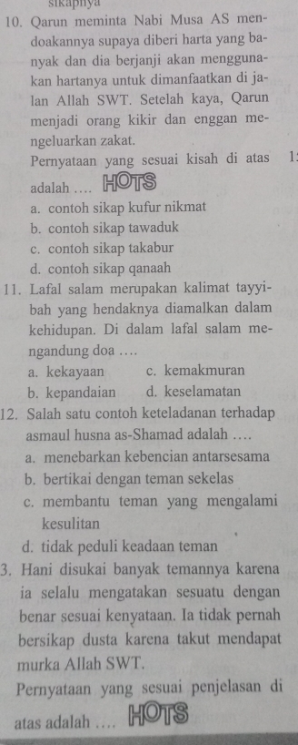 sikaphya
10. Qarun meminta Nabi Musa AS men-
doakannya supaya diberi harta yang ba-
nyak dan dia berjanji akan mengguna-
kan hartanya untuk dimanfaatkan di ja-
lan Allah SWT. Setelah kaya, Qarun
menjadi orang kikir dan enggan me-
ngeluarkan zakat.
Pernyataan yang sesuai kisah di atas 1.
adalah … HOTS
a. contoh sikap kufur nikmat
b. contoh sikap tawaduk
c. contoh sikap takabur
d. contoh sikap qanaah
11. Lafal salam merupakan kalimat tayyi-
bah yang hendaknya diamalkan dalam
kehidupan. Di dalam lafal salam me-
ngandung doa …
a. kekayaan c. kemakmuran
b. kepandaian d. keselamatan
12. Salah satu contoh keteladanan terhadap
asmaul husna as-Shamad adalah …
a. menebarkan kebencian antarsesama
b. bertikai dengan teman sekelas
c. membantu teman yang mengalami
kesulitan
d. tidak peduli keadaan teman
3. Hani disukai banyak temannya karena
ia selalu mengatakan sesuatu dengan
benar sesuai kenyataan. Ia tidak pernah
bersikap dusta karena takut mendapat
murka Allah SWT.
Pernyataan yang sesuai penjelasan di
atas adalah … HOTS