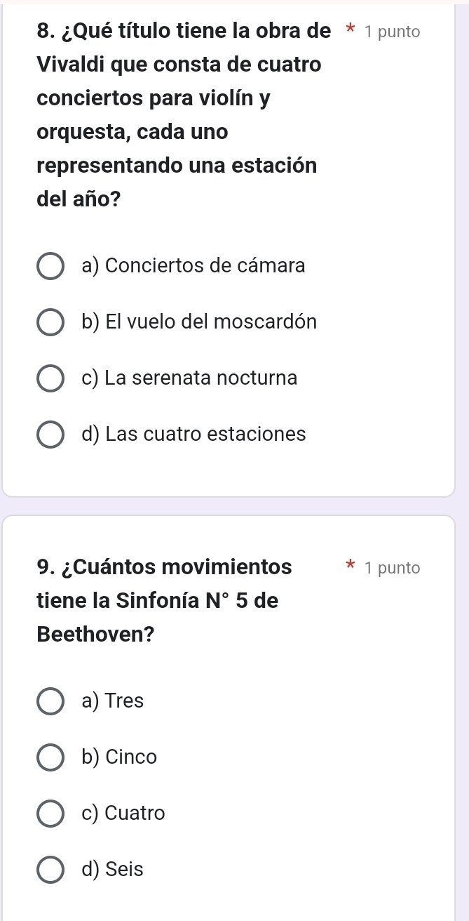 ¿Qué título tiene la obra de * 1 punto
Vivaldi que consta de cuatro
conciertos para violín y
orquesta, cada uno
representando una estación
del año?
a) Conciertos de cámara
b) El vuelo del moscardón
c) La serenata nocturna
d) Las cuatro estaciones
9. ¿Cuántos movimientos 1 punto
tiene la Sinfonía N°5 de
Beethoven?
a) Tres
b) Cinco
c) Cuatro
d) Seis