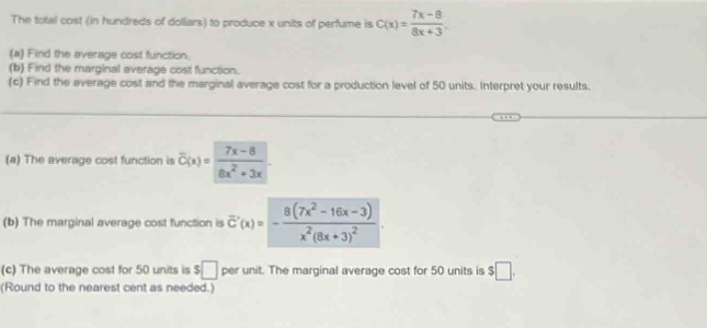 The total cost (in hundreds of dolliars) to produce x units of perfume is C(x)= (7x-8)/8x+3 . 
(a) Find the everage cost function. 
(b) Find the marginal average cost function. 
(c) Find the average cost and the marginal average cost for a production level of 50 units. Interpret your results. 
(a) The average cost function is overline C(x)= (7x-8)/8x^2+3x . 
(b) The marginal average cost function is overline C'(x)=-frac 8(7x^2-16x-3)x^2(8x+3)^2. 
(c) The average cost for 50 units is $□ per unit. The marginal average cost for 50 units is $□. 
(Round to the nearest cent as needed.)