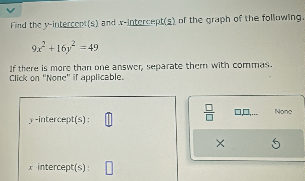 Find the y-intercept(s) and x-intercept(s) of the graph of the following.
9x^2+16y^2=49
If there is more than one answer, separate them with commas. 
Click on "None" if applicable. 
None 
y-intercept(s): 
 □ /□   
×
x -intercept(s): V