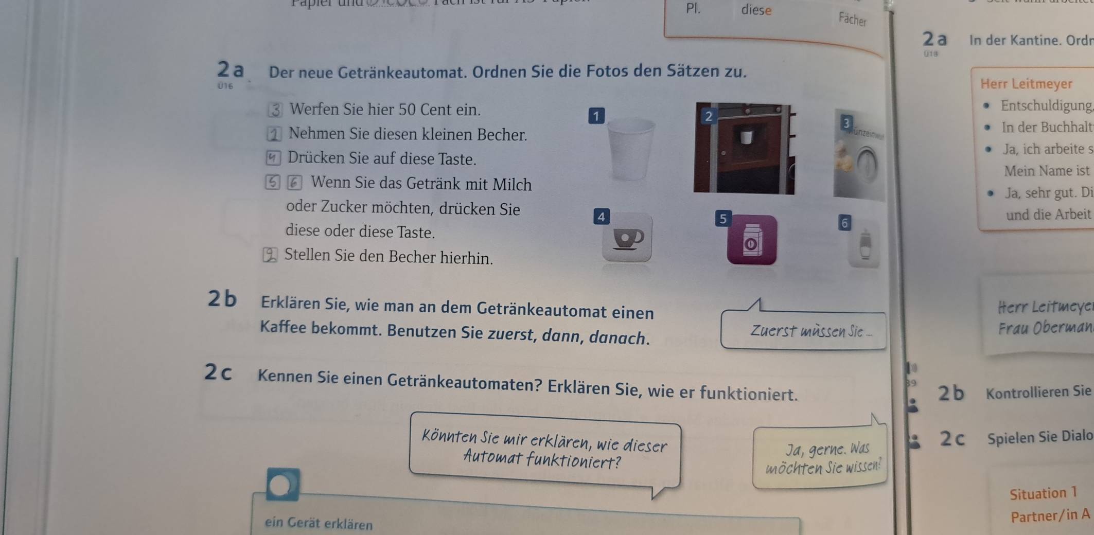 Pl. diese 
Fächer 
2a In der Kantine. Ordn 
013 
2 a Der neue Getränkeautomat. Ordnen Sie die Fotos den Sätzen zu. 
U16 
Herr Leitmeyer 
3 Werfen Sie hier 50 Cent ein. 
1 
Entschuldigung,
2
3
1 Nehmen Sie diesen kleinen Becher. 
In der Buchhalt 
Ja, ich arbeite s 
* Drücken Sie auf diese Taste. 
Mein Name ist 
⑤ 6 Wenn Sie das Getränk mit Milch 
Ja, sehr gut. Di 
oder Zucker möchten, drücken Sie
4 und die Arbeit 
diese oder diese Taste. 
Stellen Sie den Becher hierhin. 
2 b Erklären Sie, wie man an dem Getränkeautomat einen 
Herr Leitmeye 
Kaffee bekommt. Benutzen Sie zuerst, dann, danach. Zuerst müssen Sie ... Frau Oberman 
2C Kennen Sie einen Getränkeautomaten? Erklären Sie, wie er funktioniert. 
2 b Kontrollieren Sie 
Könnten Sie mir erklären, wie dieser 
2c Spielen Sie Dialo 
Ja, gerne. Was 
Automat funktioniert? 
möchten Sie wissen! 
Situation 1 
ein Gerät erklären 
Partner/in A